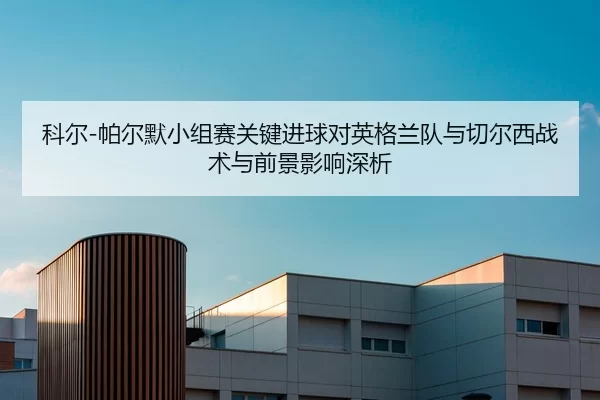 科尔-帕尔默小组赛关键进球对英格兰队与切尔西战术与前景影响深析