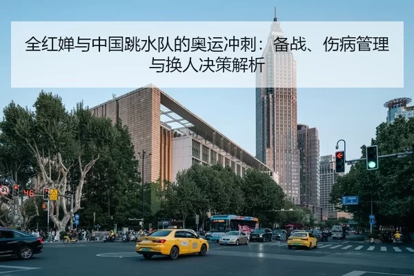 全红婵与中国跳水队的奥运冲刺：备战、伤病管理与换人决策解析